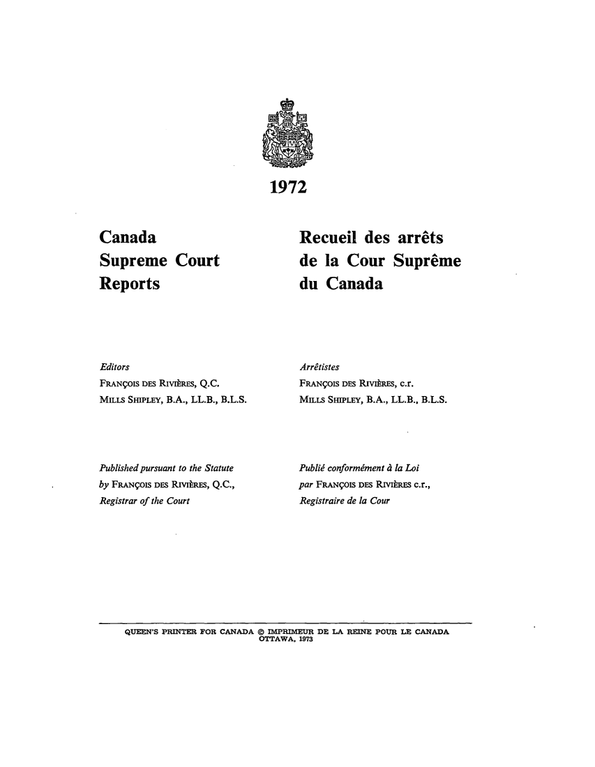 handle is hein.cscreports/canadalr0119 and id is 1 raw text is: 1972

Canada
Supreme Court
Reports
Editors
FRANgOIS DES RIvtREs, Q.C.
MILLS SHIPLEY, B.A., LL.B., B.L.S.
Published pursuant to the Statute
by FRANrOIS DES RIviRE, Q.C.,
Registrar of the Court

Recueil des arrets
de la Cour Supreme
du Canada
Arritistes
FRANgOIS DES RivitRES, c.r.
MILLS SHIPLEY, B.A., LL.B., B.L.S.
Publid conformiment 4 la Loi
par FRANCOIS DES RIVIRES c.r.,
Registraire de la Cour

QUEEN'S PRINTER FOR CANADA @ IlPRIMEUR DE LA RINE POUR LE CANADA
OTTAWA, 1973



