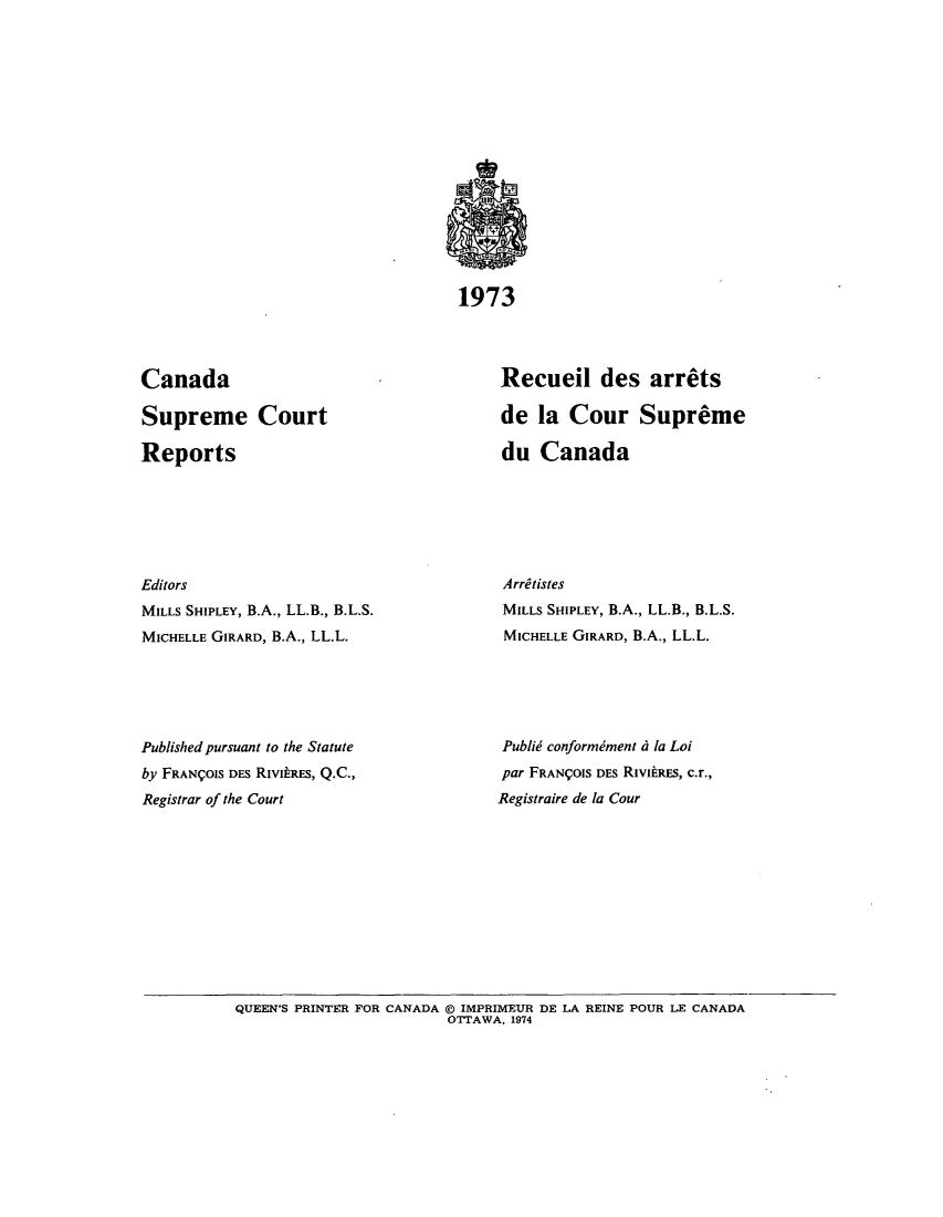 handle is hein.cscreports/canadalr0120 and id is 1 raw text is: 1973

Canada
Supreme Court
Reports
Editors
MILLS SHIPLEY, B.A., LL.B., B.L.S.
MICHELLE GIRARD, B.A., LL.L.
Published pursuant to the Statute
by FRANIOIS DES RIVItRES, Q.C.,
Registrar of the Court

Recueil des arrets
de la Cour Supreme
du Canada
Arretistes
MILLS SHIPLEY, B.A., LL.B., B.L.S.
MICHELLE GIRARD, B.A., LL.L.
Publid conformiment d la Loi
par FRANQOIS DES RIvitES, c.r.,
Registraire de la Cour

QUEEN'S PRINTER FOR CANADA © IMPRIMEUR DE LA REINE POUR LE CANADA
OTTAWA, 1974


