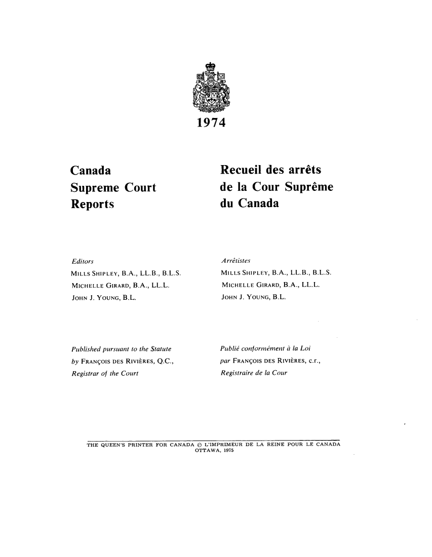 handle is hein.cscreports/canadalr0121 and id is 1 raw text is: 1974

Canada
Supreme Court
Reports
Editors
MILLS SHIPLEY, B.A., LL.B., B.L.S.
MICHELLE GIRARD, B.A., LL.L.
JOHN J. YOUNG, B.L.
Published pursuant to the Statute
by FRANIOIS DES RIVILRES, Q.C.,
Registrar of the Court

Recueil des arrets
de la Cour Supreme
du Canada
A rritistes
MILLS SHIPLEY, B.A., LL.B., B.L.S.
MICHELLE GIRARD, B.A., LL.L.
JOHN J. YOUNG, B.L.
Publie confornumment a la Loi
par FRANIOIS DES RIVILRES, c.r.,
Registraire de la Cour

THE QUEEN'S PRINTER FOR CANADA ( L'IMPRIMEUR DE LA REINE POUR LE CANADA
OTTAWA, 1975


