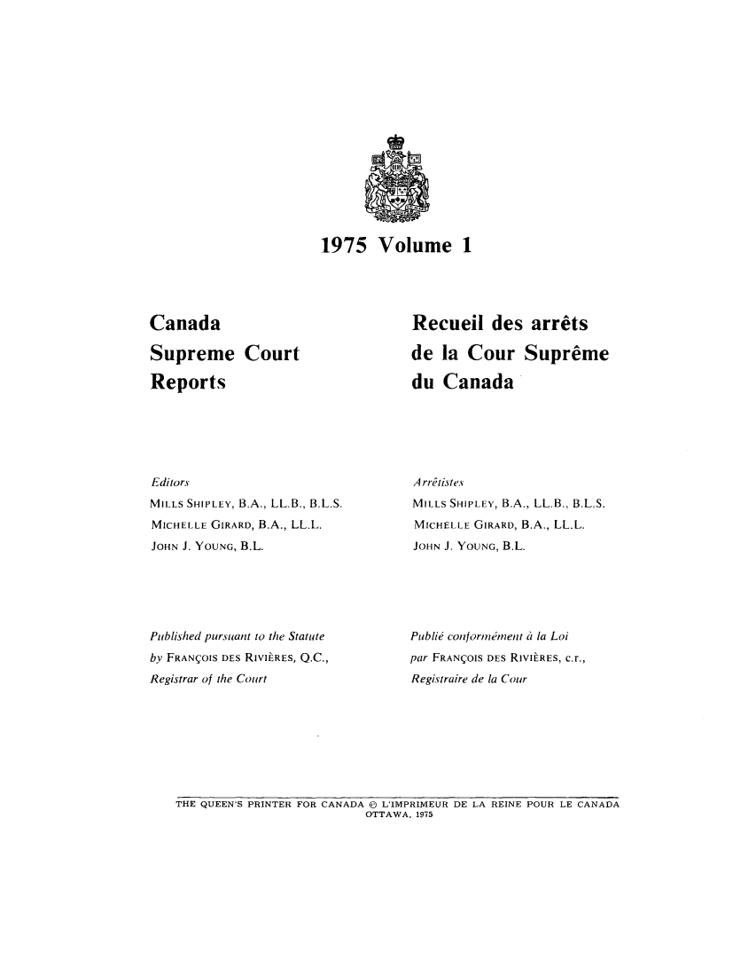 handle is hein.cscreports/canadalr0122 and id is 1 raw text is: 1975 Volume 1

Canada
Supreme Court
Reports
Editors
MILLS SHIPLEY, B.A., LL.B., B.L.S.
MICHELLE GIRARD, B.A., LL.L.
JOHN J. YOUNG, B.L.
Published pursuant to the Statute
by FRANI;OIS DEs RIVILRES, Q.C.,
Registrar of the Court

Recueil des arrets
de la Cour Supreme
du Canada
A rritistes
MILLS SHIPLEY, B.A., LL.B., B.L.S.
MICHELLE GIRARD, B.A., LL.L.
JOHN J. YOUNG, B.L.
Publie conforinment i la Loi
par FRANIOIS DES RIVILRES, c.r.,
Registraire de la Cour

THE QUEEN'S PRINTER FOR CANADA ( L'IMPRIMEUR DE LA REINE POUR LE CANADA
OTTAWA, 1975


