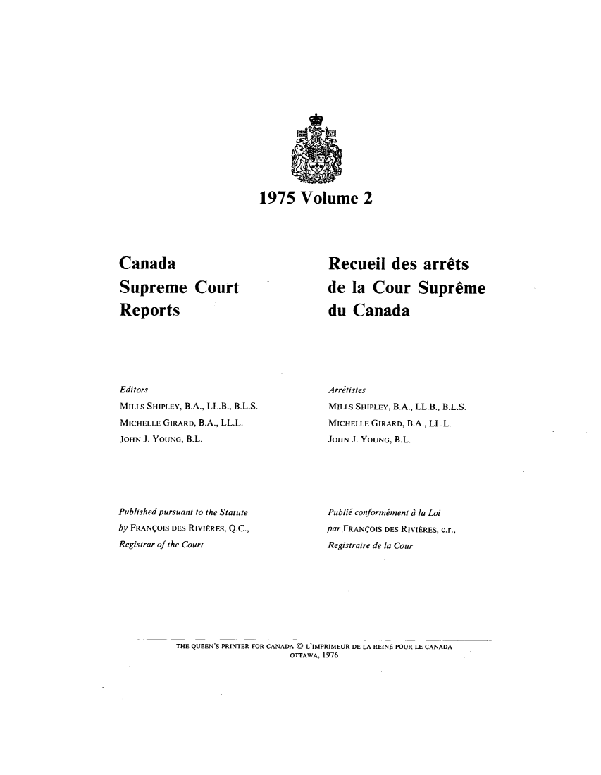 handle is hein.cscreports/canadalr0123 and id is 1 raw text is: 1975 Volume 2

Canada
Supreme Court
Reports
Editors
MILLS SHIPLEY, B.A., LL.B., B.L.S.
MICHELLE GIRARD, B.A., LL.L.
JOHN J. YOUNG, B.L.
Published pursuant to the Statute
by FRAN OIS DES RIVItRES, Q.C.,
Registrar of the Court

Recueil des arrets
de la Cour Supreme
du Canada
Arritistes
MILLS SHIPLEY, B.A., LL.B., B.L.S.
MICHELLE GIRARD, B.A., LL.L.
JOHN J. YOUNG, B.L.
Publid conformment d la Loi
par.FRAN(OIS DES RIVItRES, c.r.,
Registraire de la Cour

THE QUEEN'S PRINTER FOR CANADA C L'IMPRIMEUR DE LA REINE POUR LE CANADA
OTTAWA, 1976


