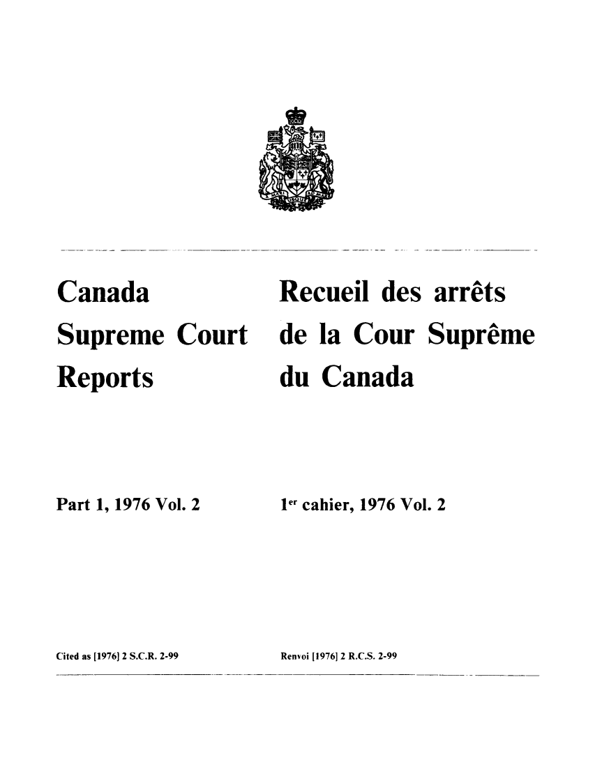 handle is hein.cscreports/canadalr0125 and id is 1 raw text is: Canada
Supreme Court
Reports
Part 1, 1976 Vol. 2
Cited as [1976] 2 S.C.R. 2-99

Recueil des arrets
de la Cour Supreme
du Canada
Ier cahier, 1976 Vol. 2
Renvoi [1976] 2 R.C.S. 2-99


