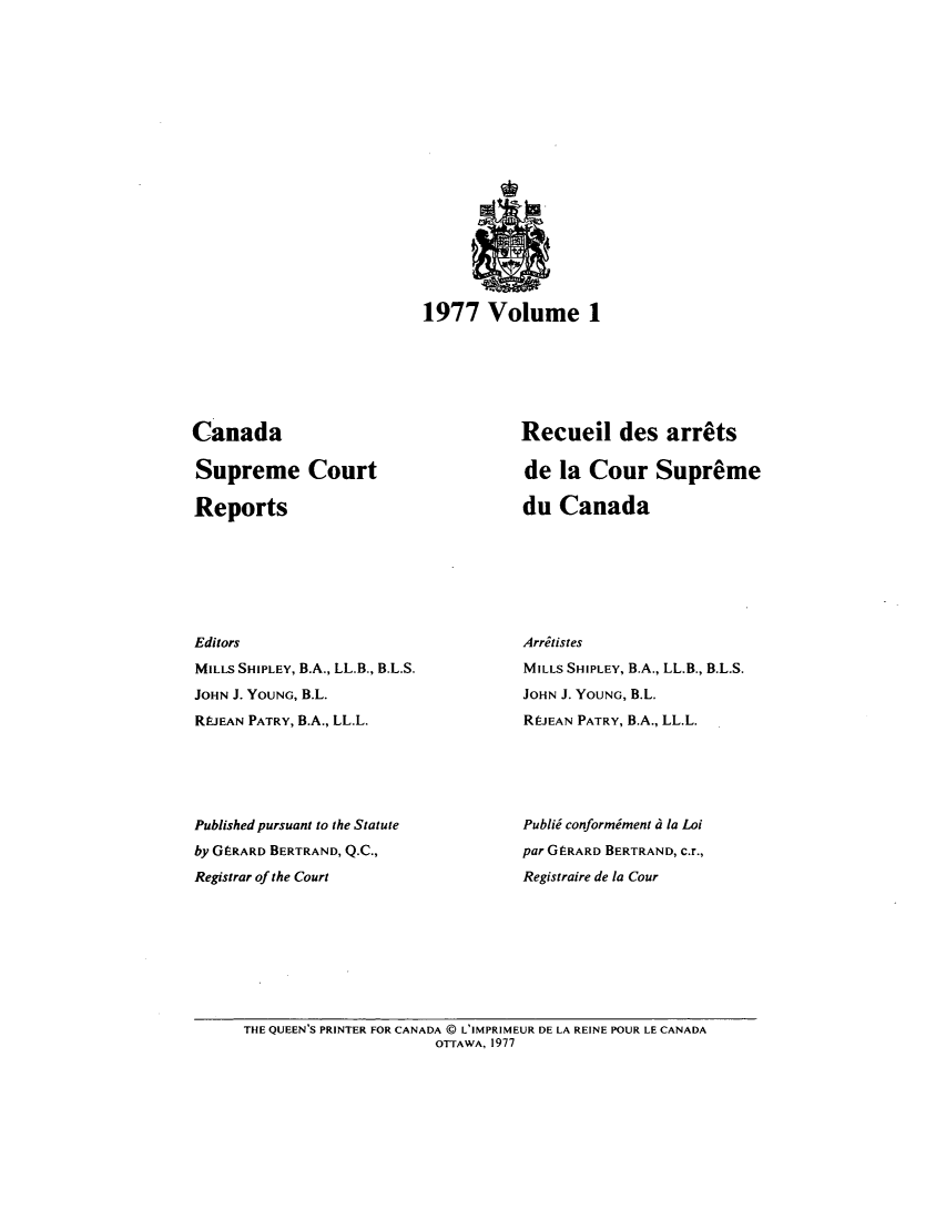handle is hein.cscreports/canadalr0126 and id is 1 raw text is: 1977 Volume 1

Canada
Supreme Court
Reports
Editors
MILLS SHIPLEY, B.A., LL.B., B.L.S.
JOHN J. YOUNG, B.L.
Rt.EAN PATRY, B.A., LL.L.
Published pursuant to the Statute
by GERARD BERTRAND, Q.C.,
Registrar of the Court

Recueil des arrts
de la Cour Supreme
du Canada
Arritistes
MILLS SHIPLEY, B.A., LL.B., B.L.S.
JOHN J. YOUNG, B.L.
REJEAN PATRY, B.A., LL.L.
Publid conformiment d la Loi
par GERARD BERTRAND, c.r.,
Registraire de la Cour

THE QUEEN'S PRINTER FOR CANADA @ L'IMPRIMEUR DE LA REINE POUR LE CANADA
OTTAWA, 1977


