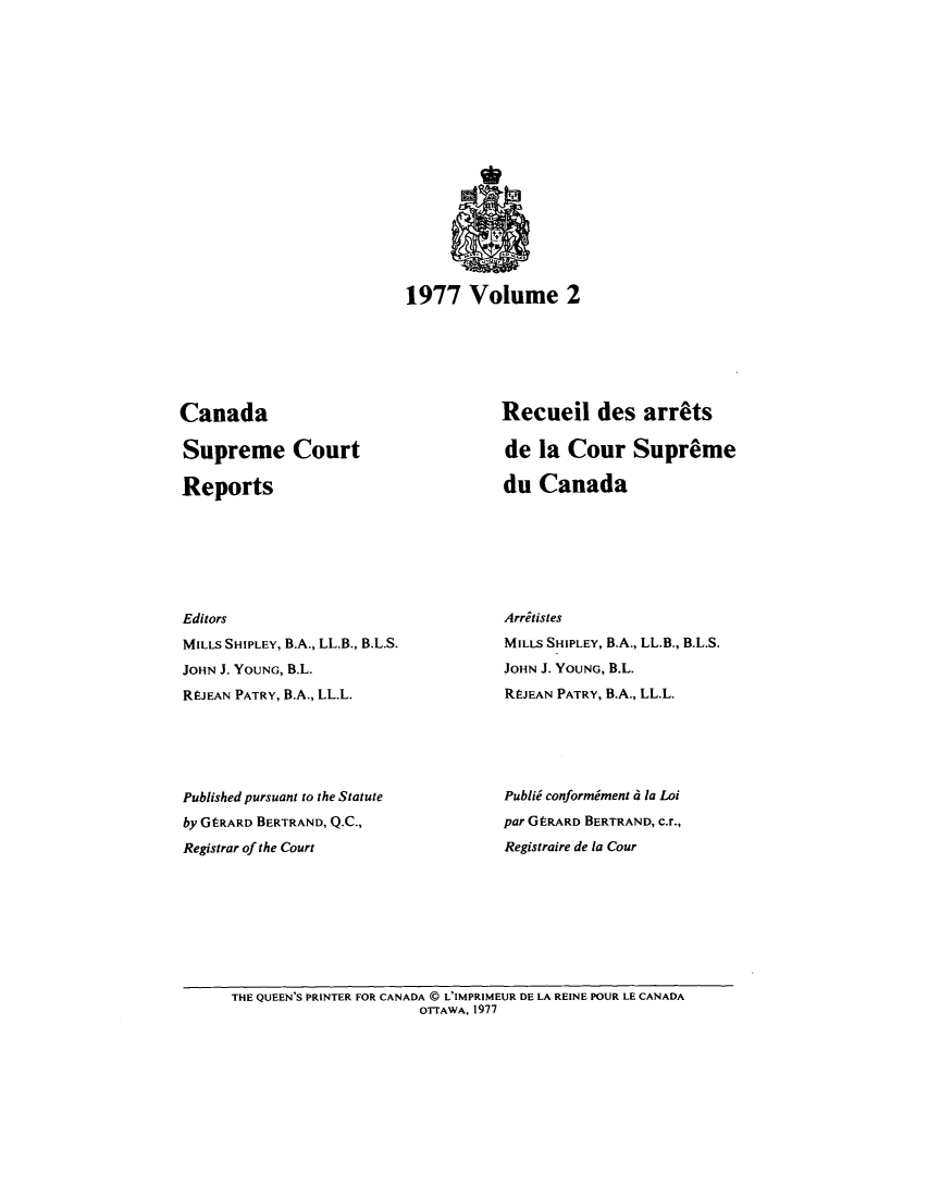 handle is hein.cscreports/canadalr0127 and id is 1 raw text is: 1977 Volume 2

Canada
Supreme Court
Reports
Editors
MILLS SHIPLEY, B.A., LL.B., B.L.S.
JOHN J. YOUNG, B.L.
REJEAN PATRY, B.A., LL.L.
Published pursuant to the Statute
by GERARD BERTRAND, Q.C.,
Registrar of the Court

Recueil des arrats
de la Cour Supreme
du Canada
Arritistes
MILLS SHIPLEY, B.A., LL.B., B.L.S.
JOHN J. YOUNG, B.L.
REJEAN PATRY, B.A., LL.L.
Publid conformiment d la Loi
par GERARD BERTRAND, c.r.,
Registraire de la Cour

THE QUEEN'S PRINTER FOR CANADA @ L'IMPRIMEUR DE LA REINE POUR LE CANADA
OTTAWA, 1977


