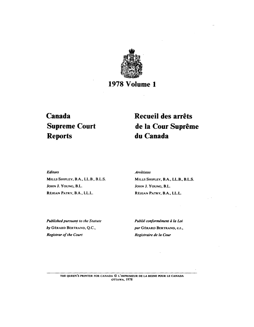 handle is hein.cscreports/canadalr0128 and id is 1 raw text is: 1978 Volume 1

Canada
Supreme Court
Reports
Editors
MILLS SHIPLEY, B.A., LL.B., B.L.S.
JOHN J. YOUNG, B.L.
REJEAN PATRY, B.A., LL.L.
Published pursuant to the Statute
by GtRARD BERTRAND, Q.C.,
Registrar of the Court

Recueil des arrats
de la Cour Supreme
du Canada
Arritistes
MILLS SHIPLEY, B.A., LL.B., B.L.S.
JOHN J. YOUNG, B.L.
RO.EAN PATRY, B.A., LL.L.
Publii conformiment d la Loi
par GtRARD BERTRAND, C.r.,
Registraire de la Cour

THE QUEEN'S PRINTER FOR CANADA @ L'IMPRIMEUR DE LA REINE POUR LE CANADA
OTTAWA, 1978


