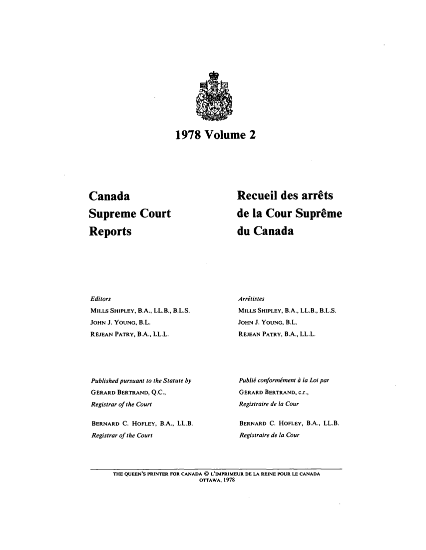 handle is hein.cscreports/canadalr0129 and id is 1 raw text is: 1978 Volume 2

Canada
Supreme Court
Reports
Editors
MILLS SHIPLEY, B.A., LL.B., B.L.S.
JOHN J. YOUNG, B.L.
REJEAN PATRY, B.A., LL.L.
Published pursuant to the Statute by
GERARD BERTRAND, Q.C.,
Registrar of the Court
BERNARD C. HOFLEY, B.A., LL.B.
Registrar of the Court

Recueil des arr~ts
de la Cour Supreme
du Canada
Arritistes
MILLs SHIPLEY, B.A., LL.B., B.L.S.
JOHN J. YOUNG, B.L.
REJEAN PATRY, B.A., LL.L.
Publid conformiment 6 Ia Loi par
GERARD BERTRAND, c.r.,
Registraire de la Cour
BERNARD C. HOFLEY, B.A., LL.B.
Registraire de Ia. Cour

THE QUEEN'S PRINTER FOR CANADA @ L'IMPRIMEUR DE LA REINE POUR LE CANADA
OTTAWA, 1978


