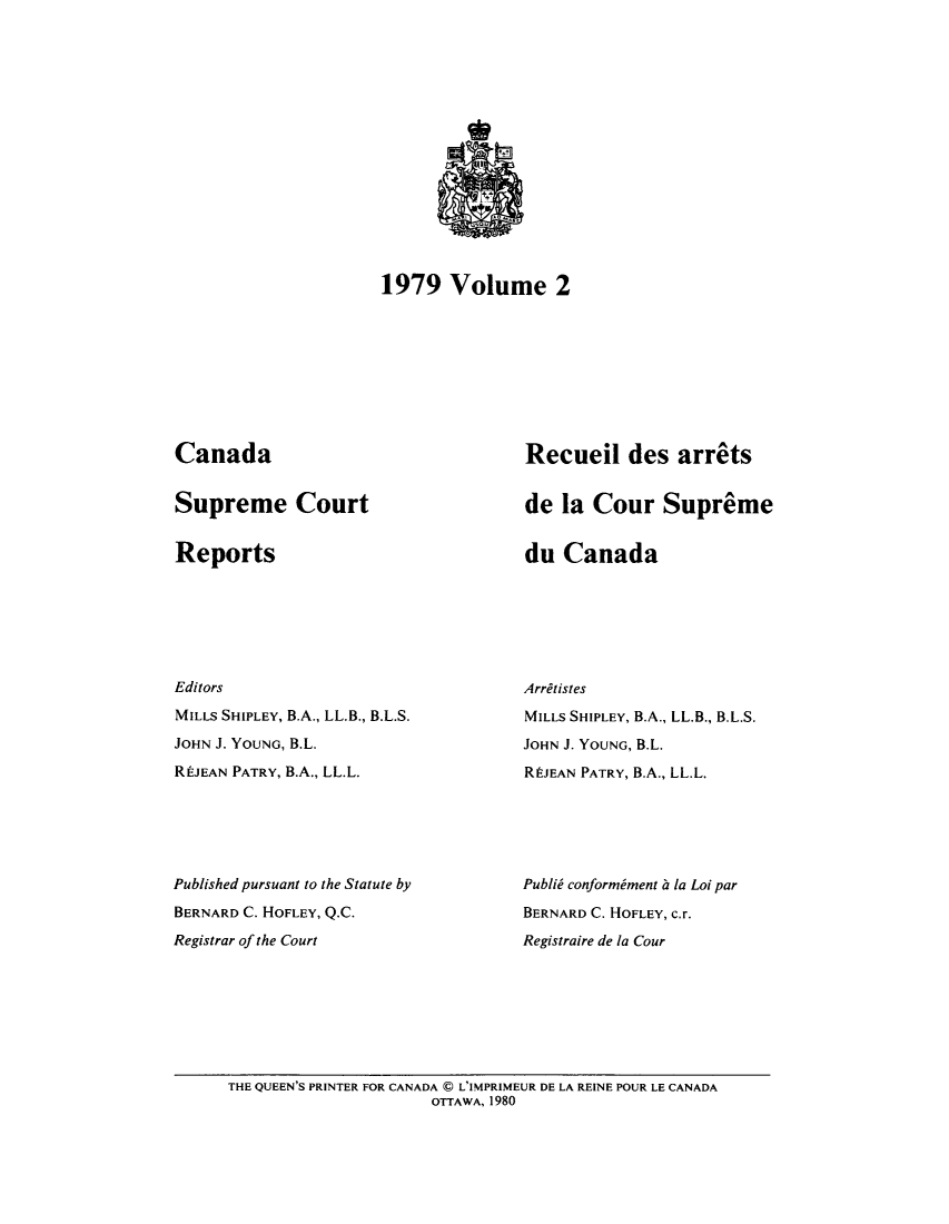 handle is hein.cscreports/canadalr0131 and id is 1 raw text is: 1979 Volume 2

Canada

Supreme Court

Reports

Editors
MILLS SHIPLEY, B.A., LL.B., B.L.S.
JOHN J. YOUNG, B.L.
REJEAN PATRY, B.A., LL.L.
Published pursuant to the Statute by
BERNARD C. HOFLEY, Q.C.
Registrar of the Court

Recueil des arrets
de la Cour Supreme

du Canada

Arretistes
MILLS SHIPLEY, B.A., LL.B., B.L.S.
JOHN J. YOUNG, B.L.
REJEAN PATRY, B.A., LL.L.
Publid conformiment b la Loi par
BERNARD C. HOFLEY, C.r.
Registraire de la Cour

THE QUEEN'S PRINTER FOR CANADA C L'IMPRIMEUR DE LA REINE POUR LE CANADA
OTTAWA, 1980


