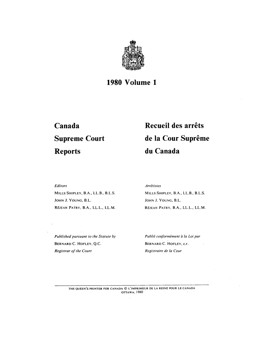 handle is hein.cscreports/canadalr0132 and id is 1 raw text is: 1980 Volume 1

Canada

Supreme Court

Reports

Recueil des arrts
de la Cour Supreme

du Canada

Editors
MILLS SHIPLEY, B.A., LL.B., B.L.S.
JOHN J. YOUNG, B.L.
RLIEAN PATRY, B.A., LL.L., LL.M.
Published pursuant to the Statute by
BERNARD C. HOFLEY, Q.C.
Registrar of the Court

Arritistes
MILLS SHIPLEY, B.A., LL.B., B.L.S.
JOHN J. YOUNG, B.L.
RIEAN PATRY, B.A., LL.L., LL.M.
PubliW conformiment ii la Loi par
BERNARD C. HOFLEY, c.r.
Registraire de la Cour

THE QUEEN'S PRINTER FOR CANADA ( L'IMPRIMEUR DE LA REINE POUR LE CANADA
OTTAWA, 1980


