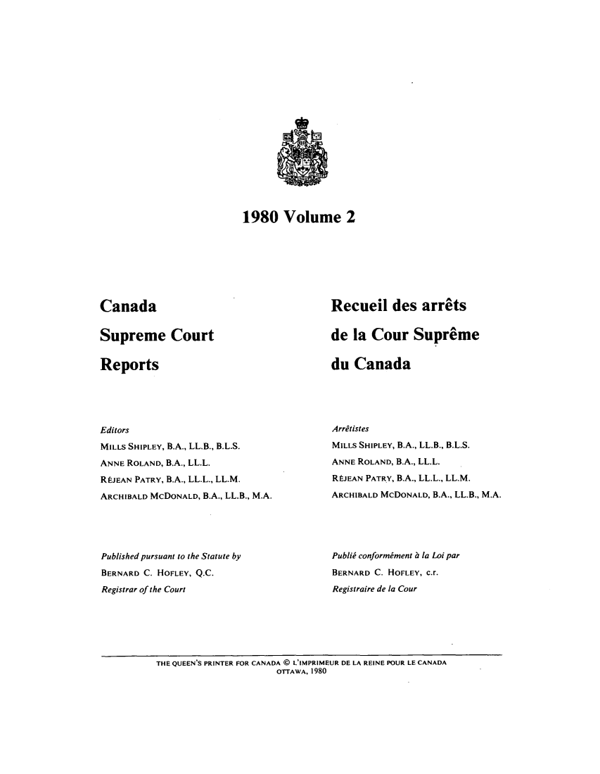 handle is hein.cscreports/canadalr0133 and id is 1 raw text is: 





















1980 Volume 2


Canada


Supreme Court


Reports


Recueil des arrets


de la Cour Supreme


du Canada


Editors

MILLS SHIPLEY, B.A., LL.B., B.L.S.
ANNE ROLAND, B.A., LL.L.

RIJEAN PATRY, B.A., LL.L., LL.M.

ARCHIBALD MCDONALD, B.A., LL.B., M.A.





Published pursuant to the Statute by
BERNARD C. HOFLEY, Q.C.

Registrar of the Court


Arritistes
MILLS SHIPLEY, B.A., LL.B., B.L.S.

ANNE ROLAND, B.A., LL.L.

RI-JEAN PATRY, B.A., LL.L., LL.M.
ARCHIBALD MCDONALD, B.A., LL.B., M.A.





Publii conformiment a la Loi par
BERNARD C. HOFLEY, c.r.
Registraire de la Cour


THE QUEEN'S PRINTER FOR CANADA @ L'IMPRIMEUR DE LA REINE POUR LE CANADA
                      OTTAWA, 1980


