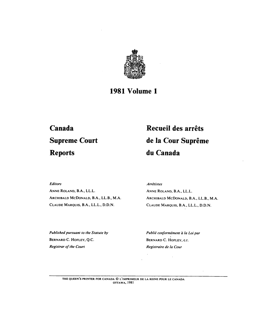 handle is hein.cscreports/canadalr0134 and id is 1 raw text is: 1981 Volume 1

Canada

Supreme Court

Reports

Editors
ANNE ROLAND, B.A., LL.L.
ARCHIBALD McDONALD, B.A., LL.B., M.A.
CLAUDE MARQUIS, B.A., LL.L., D.D.N.
Published pursuant to the Statute by
BERNARD C. HOFLEY, Q.C.
Registrar of the Court

Recueil des arrets
de la Cour Supreme

du Canada

Arritistes
ANNE ROLAND, B.A., LL.L.
ARCHIBALD McDONALD, B.A., LL.B., M.A.
CLAUDE MARQUIS, B.A., LL.L., D.D.N.
Publid conformiment h la Loi par
BERNARD C. HOFLEY, c.r.
Registraire de la Cour

THE QUEEN'S PRINTER FOR CANADA ( L'IMPRIMEUR DE LA REINE POUR LE CANADA
OTTAWA, 1981


