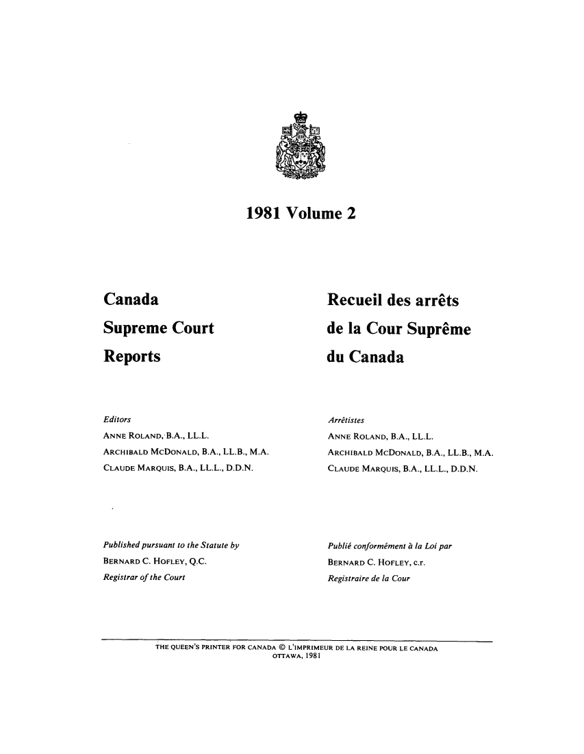 handle is hein.cscreports/canadalr0135 and id is 1 raw text is: 1981 Volume 2

Canada

Supreme Court

Reports

Editors
ANNE ROLAND, B.A., LL.L.
ARCHIBALD McDONALD, B.A., LL.B., M.A.
CLAUDE MARQUIS, B.A., LL.L., D.D.N.
Published pursuant to the Statute by
BERNARD C. HOFLEY, Q.C.
Registrar of the Court

Recueil des arrets
de la Cour Supreme

du Canada

Arretistes
ANNE ROLAND, B.A., LL.L.
ARCHIBALD MCDONALD, B.A., LL.B., M.A.
CLAUDE MARQUIS, B.A., LL.L., D.D.N.
Publid conformiment 6 la Loi par
BERNARD C. HOFLEY, c.r.
Registraire de la Cour

THE QUEEN'S PRINTER FOR CANADA @ L'IMPRIMEUR DE LA REINE POUR LE CANADA
OTTAWA, 1981



