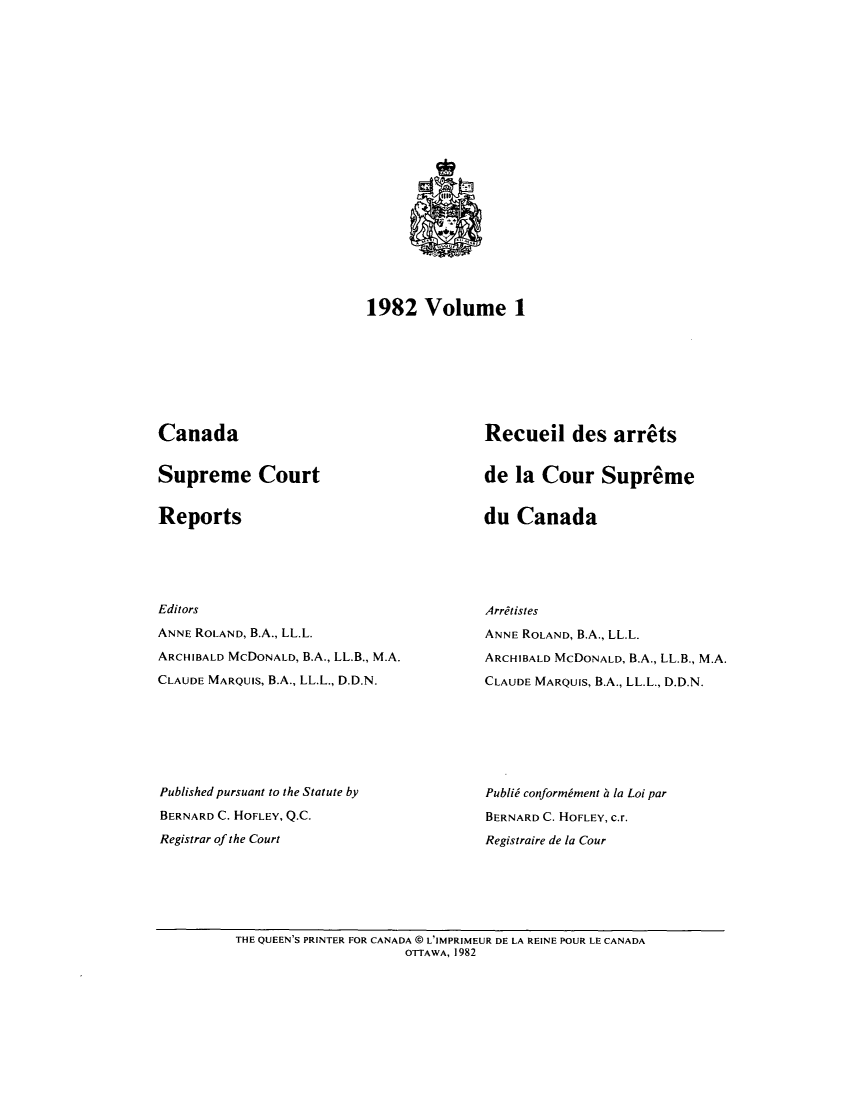 handle is hein.cscreports/canadalr0136 and id is 1 raw text is: 1982 Volume 1

Canada

Supreme Court

Reports

Editors
ANNE ROLAND, B.A., LL.L.
ARCHIBALD MCDONALD, B.A., LL.B., M.A.
CLAUDE MARQUIS, B.A., LL.L., D.D.N.
Published pursuant to the Statute by
BERNARD C. HOFLEY, Q.C.
Registrar of the Court

Recueil des arrets
de la Cour Supreme

du Canada

Arretistes
ANNE ROLAND, B.A., LL.L.
ARCHIBALD MCDONALD, B.A., LL.B., M.A.
CLAUDE MARQUIS, B.A., LL.L., D.D.N.
Publid conformiment ha la Loi par
BERNARD C. HOFLEY, c.r.
Registraire de la Cour

THE QUEEN'S PRINTER FOR CANADA @ L'IMPRIMEUR DE LA REINE POUR LE CANADA
OTTAWA, 1982


