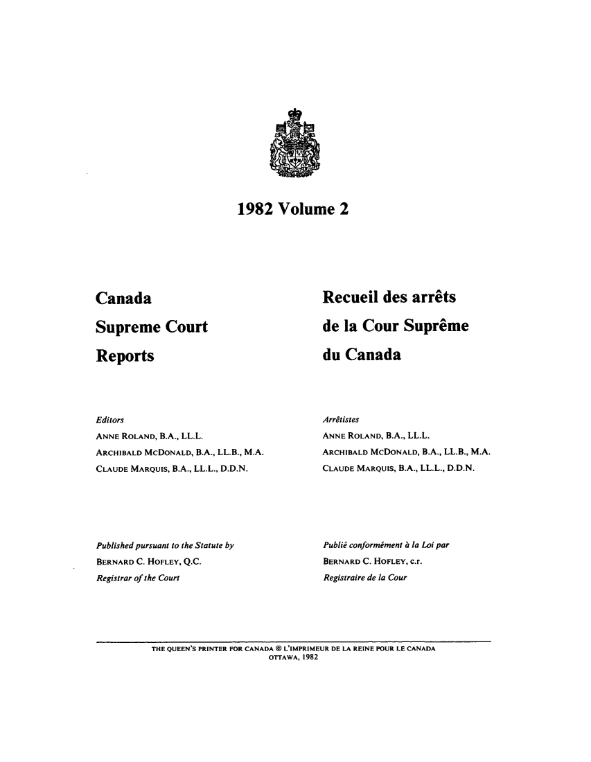handle is hein.cscreports/canadalr0137 and id is 1 raw text is: 1982 Volume 2

Canada

Supreme Court

Reports

Recueil des arrets
de la Cour Supreme

du Canada

Editors
ANNE ROLAND, B.A., LL.L.
ARCHIBALD McDONALD, B.A., LL.B., M.A.
CLAUDE MARQUIS, B.A., LL.L., D.D.N.
Published pursuant to the Statute by
BERNARD C. HOFLEY, Q.C.
Registrar of the Court

Arritistes
ANNE ROLAND, B.A., LL.L.
ARCHIBALD McDONALD, B.A., LL.B., M.A.
CLAUDE MARQUIS, B.A., LL.L., D.D.N.
Publid conformiment a la Loi par
BERNARD C. HOFLEY, c.r.
Registraire de la Cour

THE QUEEN'S PRINTER FOR CANADA @ L'IMPRIMEUR DE LA REINE POUR LE CANADA
OTTAWA, 1982


