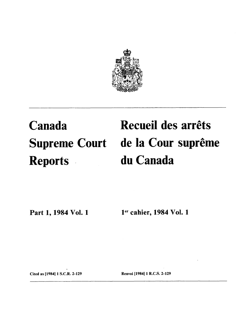 handle is hein.cscreports/canadalr0140 and id is 1 raw text is: Canada
Supreme Court
Reports
Part 1, 1984 Vol. 1

Recuei des arrets
de la Cour supreme
du Canada
1.r cahier, 1984 Vol. 1

Cited as [1984] 1 S.C.R. 2-129

Renvoi (1984] 1 R.C.S. 2-129


