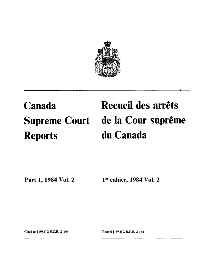 handle is hein.cscreports/canadalr0141 and id is 1 raw text is: -v

Canada
Supreme Court
Reports
Part 1, 1984 Vol. 2

Recuei des arrets
de la Cour supreme
du Canada
ler cahier, 1984 Vol. 2

Cited as [19841 2 S.C.R. 2-144

Renvoi [1984]12 R.C.S. 2-144


