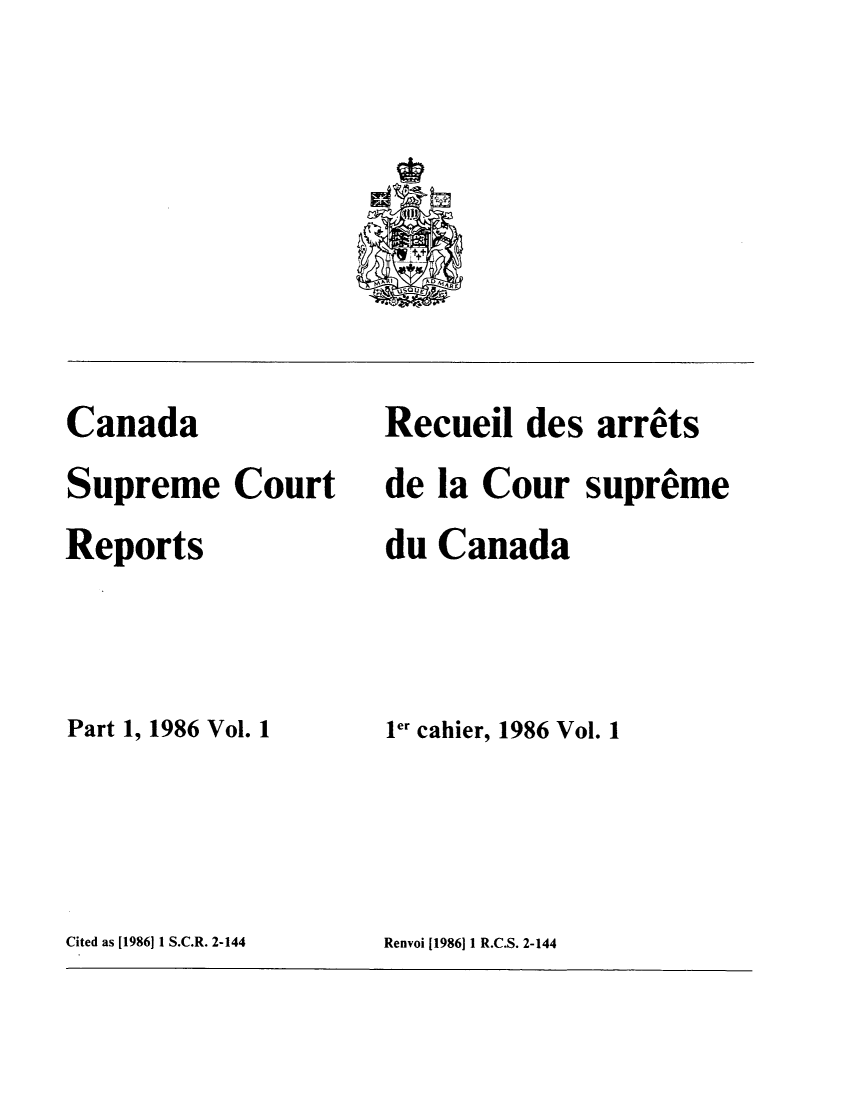 handle is hein.cscreports/canadalr0144 and id is 1 raw text is: Canada
Supreme Court
Reports
Part 1, 1986 Vol. 1

Recueil des arrets
de la Cour supreme
du Canada
ler cahier, 1986 Vol. 1

Cited as [1986] 1 S.C.R. 2-144

Renvoi [1986]1I R.C.S. 2-144


