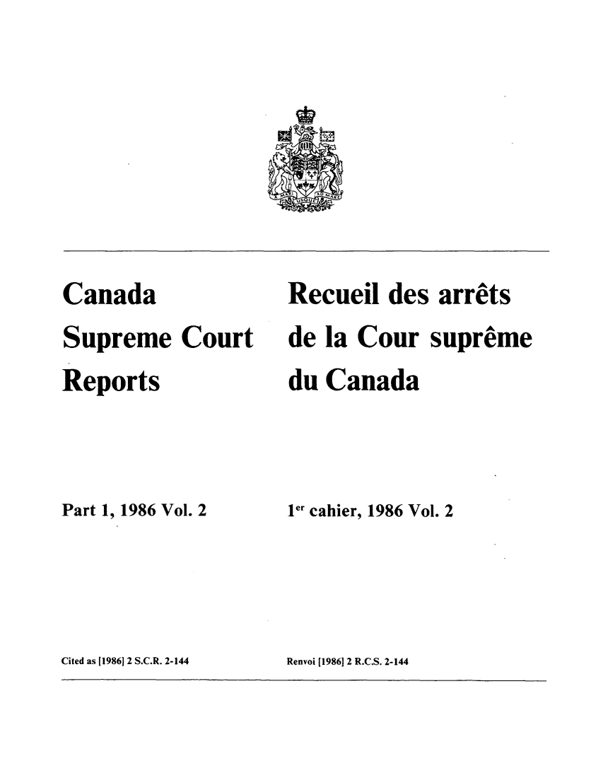 handle is hein.cscreports/canadalr0145 and id is 1 raw text is: Canada
Supreme Court
Reports
Part 1, 1986 Vol. 2

Recueil des arrats
de la Cour supreme
du Canada
ler cahier, 1986 Vol. 2

Cited as [1986] 2 S.C.R. 2-144

Renvoi [1986] 2 R.C.S. 2-144


