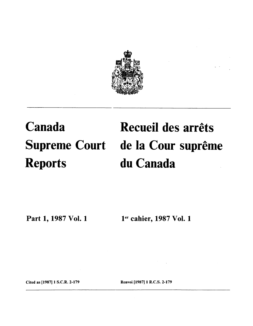 handle is hein.cscreports/canadalr0146 and id is 1 raw text is: Canada
Supreme Court
Reports
Part 1, 1987 Vol. 1

Recueil des arrets
de la Cour supreme
du Canada
ler cahier, 1987 Vol. 1

Cited as [19871 1 S.C.R. 2-179

Renvoi (1987]1I R.C.S. 2-179


