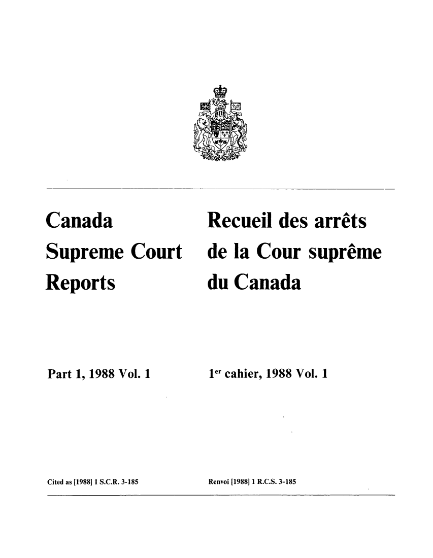 handle is hein.cscreports/canadalr0148 and id is 1 raw text is: Canada
Supreme Court
Reports
Part 1, 1988 Vol. 1

Recueil des arrets
de la Cour supreme
du Canada
ler cahier, 1988 Vol. 1

Cited as [1988] 1 S.C.R. 3-185

Renvoi [1988]11 R.C.S. 3-185


