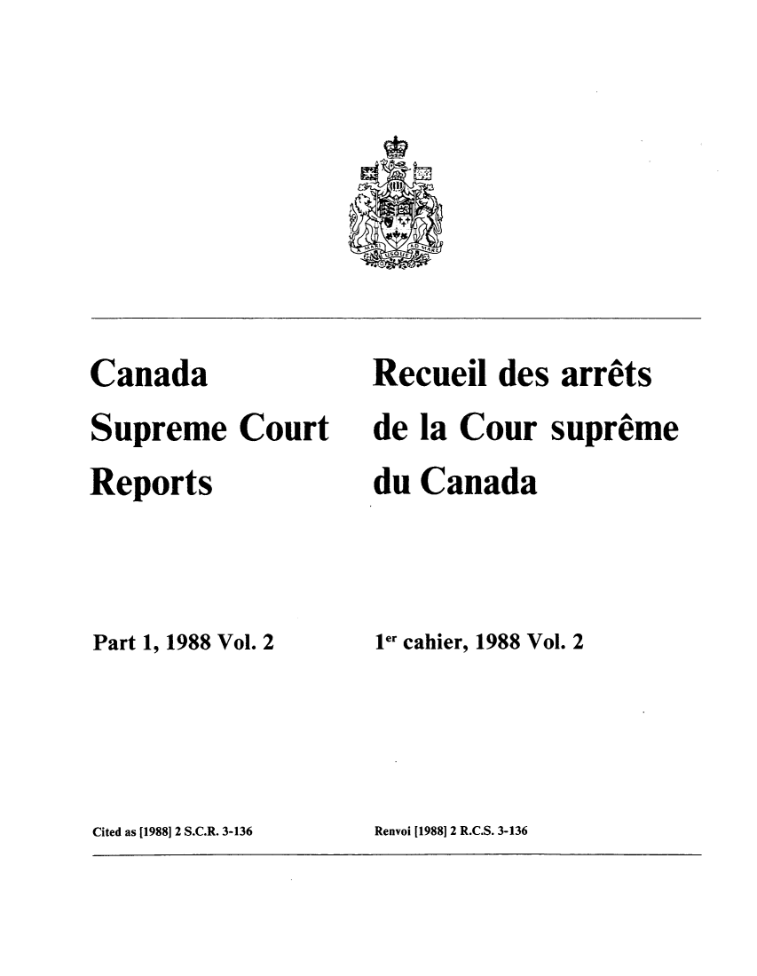 handle is hein.cscreports/canadalr0149 and id is 1 raw text is: Canada
Supreme Court
Reports
Part 1, 1988 Vol. 2

Recueil des arrets
de la Cour supreme
du Canada
ler cahier, 1988 Vol. 2

Cited as [1988] 2 S.C.R. 3-136

Renvoi [1988]12 R.C.S. 3-136


