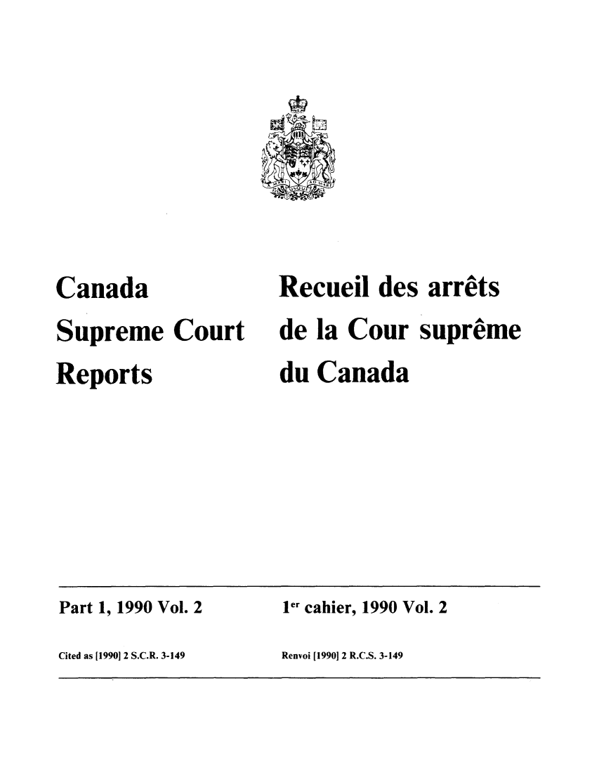 handle is hein.cscreports/canadalr0152 and id is 1 raw text is: Canada
Supreme Court
Reports

Recuei des arrets
de la Cour supreme
du Canada

Part 1, 1990 Vol. 2                         ler cahier, 1990 Vol. 2
Cited as [1990] 2 S.C.R. 3-149             Renvoi [1990 2 R.C.S. 3-149


