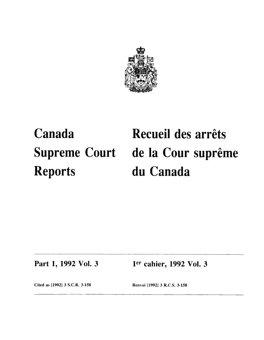handle is hein.cscreports/canadalr0159 and id is 1 raw text is: Canada
Supreme Court
Reports

Recueil des arrets
de la Cour supreme
du Canada

Part 1, 1992 Vol. 3
Cited as [1992] 3 S.C.R. 3-158

ler cahier, 1992 Vol. 3
Renvoi [1992] 3 R.C.S. 3-158


