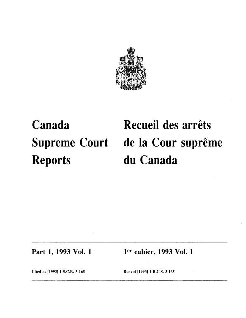 handle is hein.cscreports/canadalr0160 and id is 1 raw text is: Canada
Supreme Court
Reports

Recueil des arrits
de la CoursuprAme
du Canada

Part 1, 1993 Vol. 1                         ler cahier, 1993 Vol. 1
Cited as [1993] 1 S.C.R. 3-165             Renvoi [1993] 1 R.C.S. 3-165


