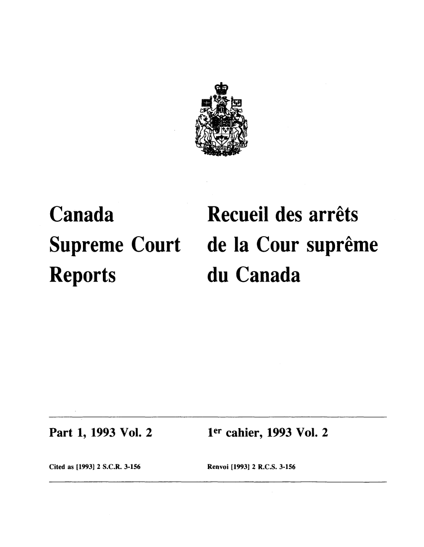 handle is hein.cscreports/canadalr0161 and id is 1 raw text is: Canada
Supreme Court
Reports

Recueil des arrets
de la Cour supreme
du Canada

Part 1, 1993 Vol. 2                          1er cahier, 1993 Vol. 2
Cited as [1993] 2 S.C.R. 3-156              Renvoi [19931 2 R.C.S. 3-156


