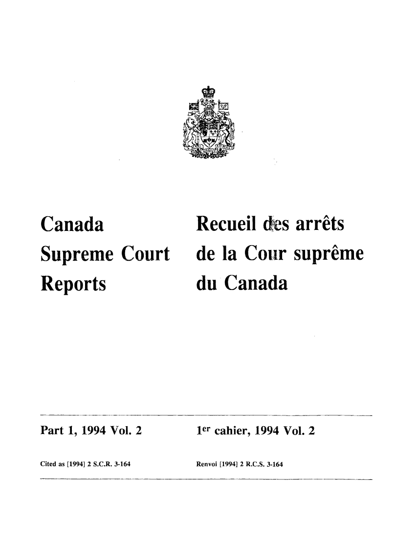 handle is hein.cscreports/canadalr0165 and id is 1 raw text is: Canada
Supreme Court
Reports

Recueil des arrets
de la Cour supreme
du Canada

Part 1, 1994 Vol. 2
Cited as [1994] 2 S.C.R. 3-164

ler cahier, 1994 Vol. 2
Renvoi [1994] 2 R.C.S. 3-164


