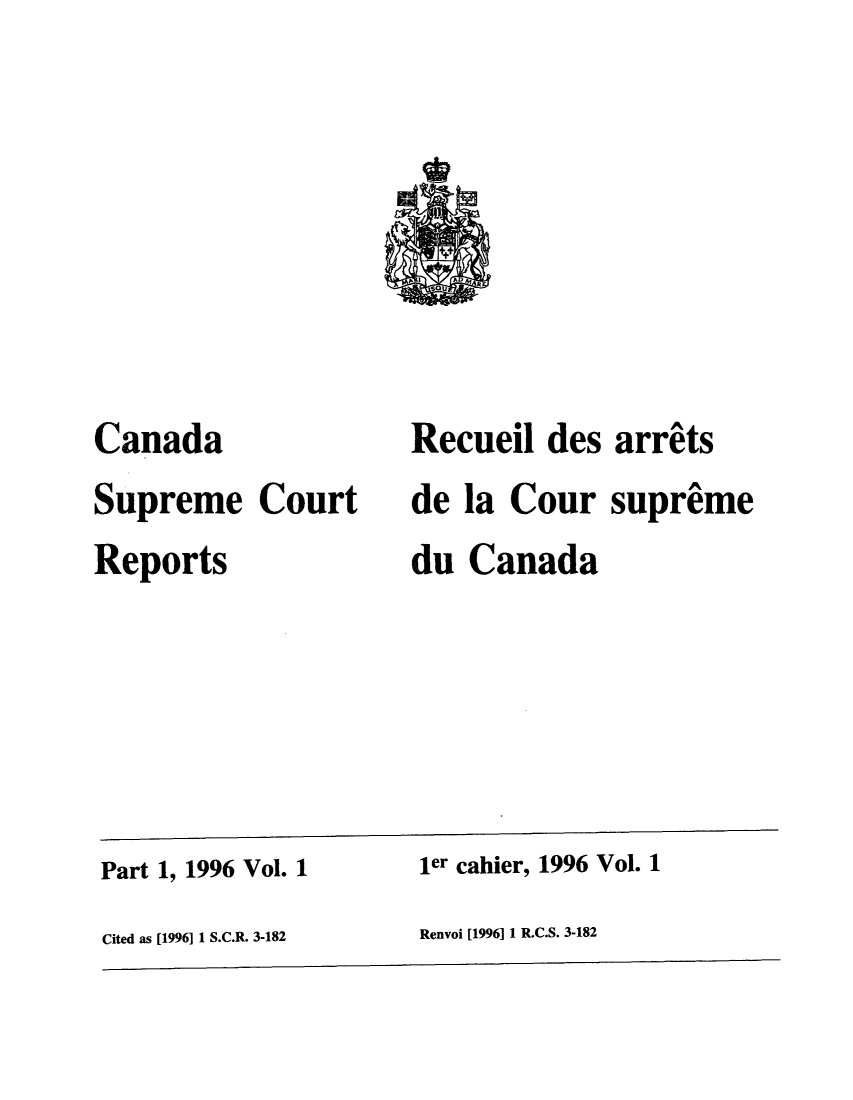 handle is hein.cscreports/canadalr0171 and id is 1 raw text is: Canada
Supreme Court
Reports

Recueil des arrets
de la Cour supreme
du Canada

Part 1, 1996 Vol. 1                             ler cahier, 1996 Vol. 1
Cited as [1996] 1 S.C.R. 3-182                  Renvoi [1996] 1 R.C.S. 3-182


