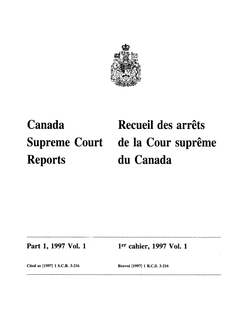 handle is hein.cscreports/canadalr0174 and id is 1 raw text is: Canada
Supreme Court
Reports

Recueil des arrits
de la Cour supreme
du Canada

ler cahier, 1997 Vol. 1

Cited as [1997] 1 S.C.R. 3-216

Part 1, 1997 Vol. 1

Renvoi [1997] 1 R.C.S. 3-216


