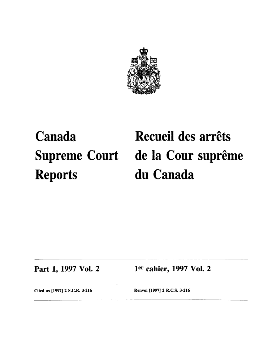 handle is hein.cscreports/canadalr0175 and id is 1 raw text is: Canada
Supreme Court
Reports

Recueil des arrets
de la Cour supreme
du Canada

Part 1, 1997 Vol. 2                         ler cahier, 1997 Vol. 2
Cited as [1997] 2 S.C.R. 3-216              Renvoi [1997] 2 R.C.S. 3-216


