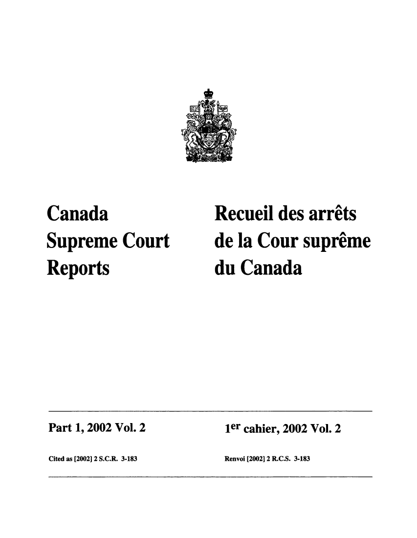 handle is hein.cscreports/canadalr0189 and id is 1 raw text is: Canada
Supreme Court
Reports

Recueil des arrits
de la Cour supreme
du Canada

Part 1, 2002 Vol. 2                                 ler cahier, 2002 Vol. 2
Cited as [2002] 2 S.C.R. 3-183                      Renvoi [2002] 2 R.C.S. 3-183


