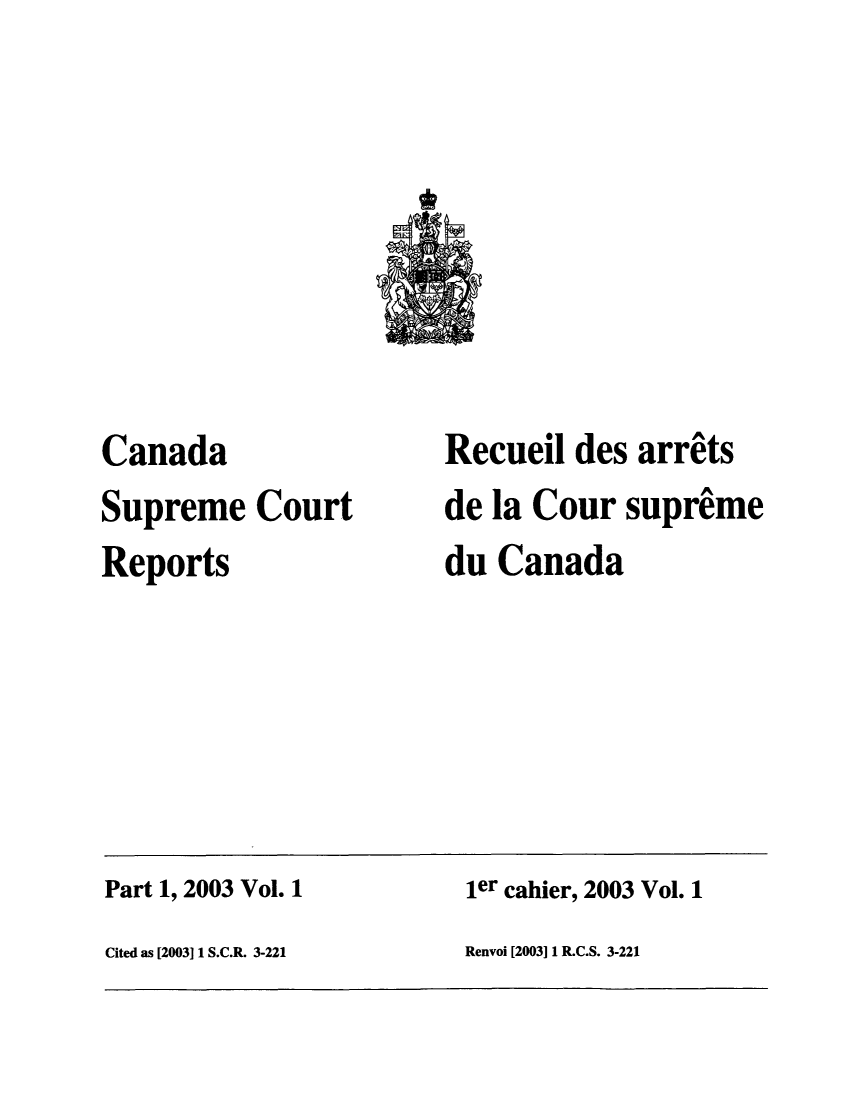 handle is hein.cscreports/canadalr0192 and id is 1 raw text is: Canada
Supreme Court
Reports

Recueil des arrats
de la Cour supreme
du Canada

Part 1, 2003 Vol. 1                                  ier cahier, 2003 Vol. 1
Cited as [2003] 1 S.C.R. 3-221                       Renvoi [2003] 1 R.C.S. 3-221


