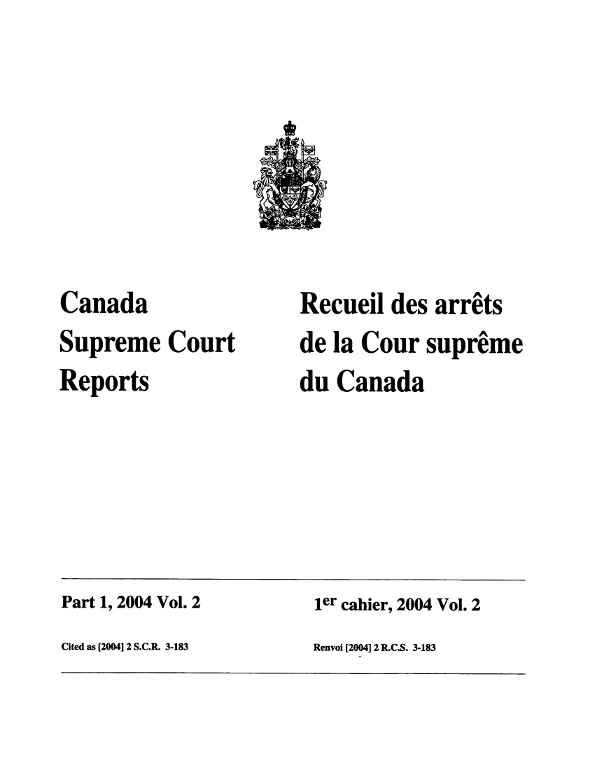 handle is hein.cscreports/canadalr0196 and id is 1 raw text is: Canada
Supreme Court
Reports

Recueil des arrets
de la Cour supreme
du Canada

Part 1, 2004 Vol. 2                                ler cahier, 2004 Vol. 2
Cited as [20041 2 S.C.R. 3-183                     Renvoi [2004] 2 R.C.S. 3-183


