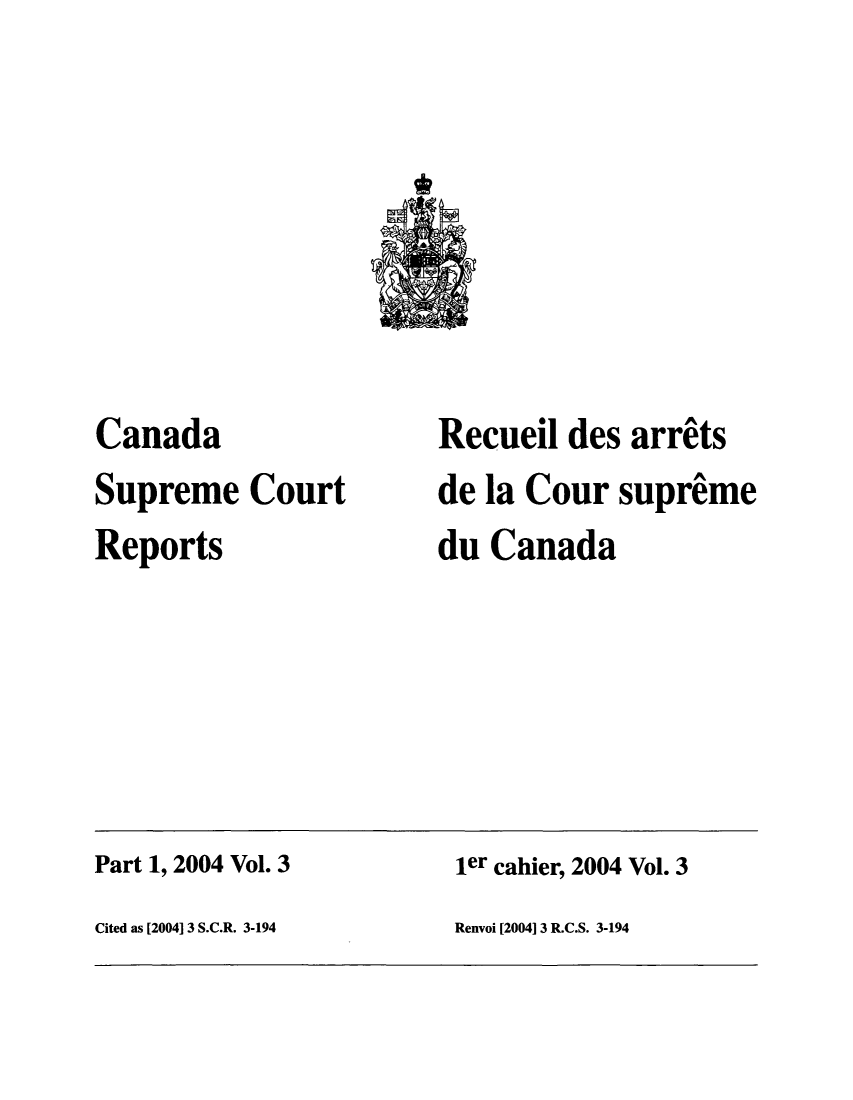 handle is hein.cscreports/canadalr0197 and id is 1 raw text is: Canada
Supreme Court
Reports

Recueil des arrets
de la Cour supreme
du Canada

Part 1, 2004 Vol. 3                                     ler cahier, 2004 Vol. 3
Cited as [2004] 3 S.C.R. 3-194                         Renvoi [2004] 3 R.C.S. 3-194


