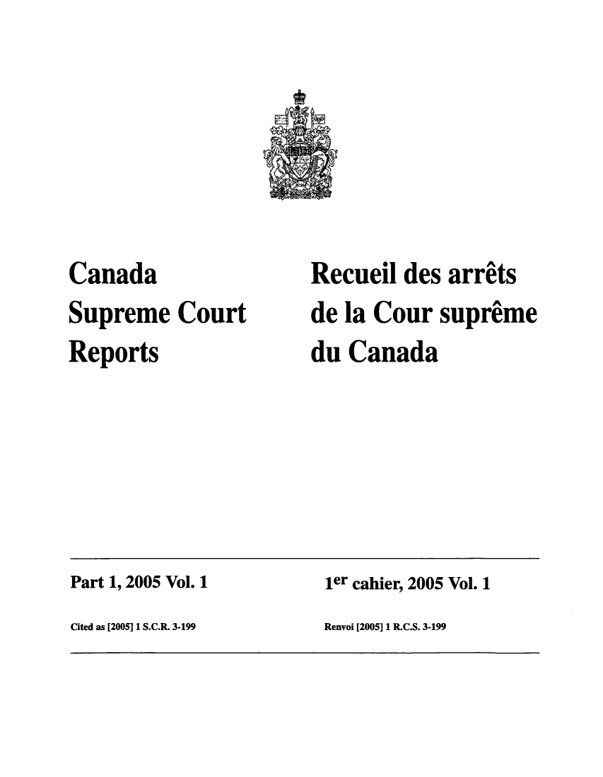 handle is hein.cscreports/canadalr0198 and id is 1 raw text is: Canada
Supreme Court
Reports

Recueil des arrits
de la Cour supreme
du Canada

Part 1, 2005 Vol. 1                                      ler cahier, 2005 Vol. 1
Cited as [2005] 1 S.C.R. 3-199                           Renvoi [2005] 1 R.C.S. 3-199


