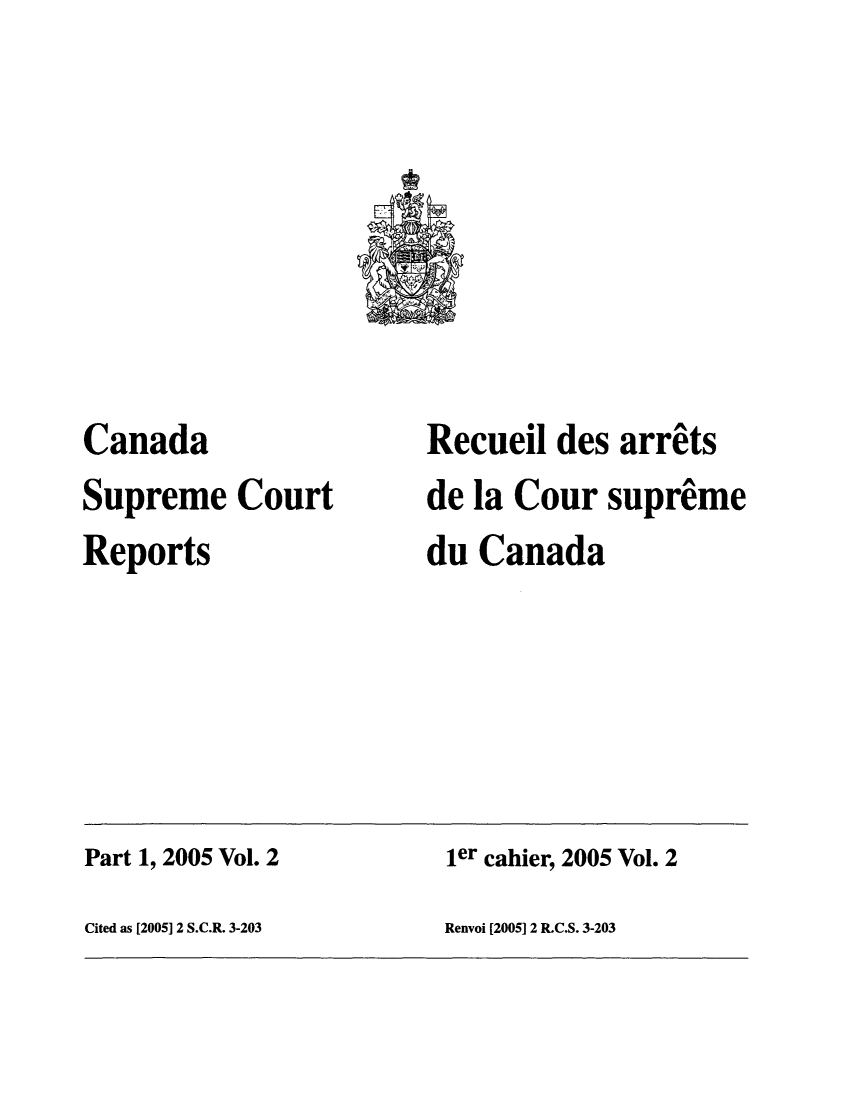 handle is hein.cscreports/canadalr0199 and id is 1 raw text is: Canada
Supreme Court
Reports

Recueil des arrits
de la Cour supreme
du Canada

Part 1, 2005 Vol. 2                                  ier cahier, 2005 Vol. 2
Cited as [2005] 2 S.C.R. 3-203                       Renvoi [2005] 2 R.C.S. 3-203


