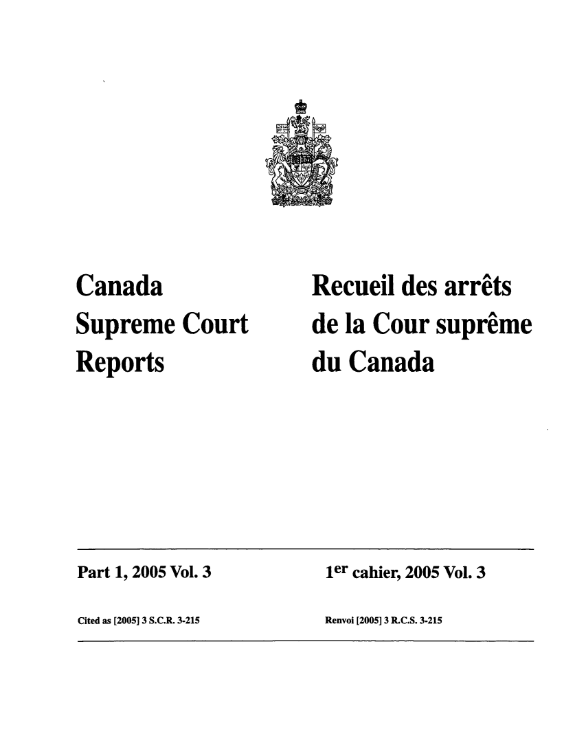 handle is hein.cscreports/canadalr0200 and id is 1 raw text is: Canada
Supreme Court
Reports

Recueil des arrits
de la Cour supreme
du Canada

Part 1, 2005 Vol. 3                                 ler cahier, 2005 Vol. 3
Cited as [2005] 3 S.C.R. 3-215                     Renvoi [2005] 3 R.C.S. 3-215


