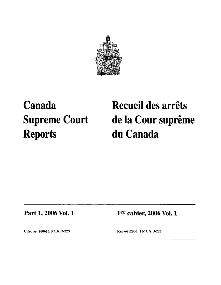handle is hein.cscreports/canadalr0201 and id is 1 raw text is: Canada
Supreme Court
Reports

Recueil des arrets
de la Cour suprime
du Canada

Part 1, 2006 Vol. 1                                  ier cahier, 2006 Vol. 1
Cited as [2006] 1 S.C.R. 3-225                       Renvoi [2006] 1 R.C.S. 3-225


