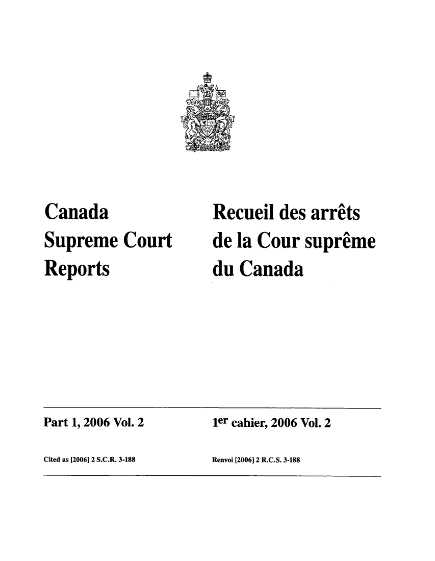 handle is hein.cscreports/canadalr0202 and id is 1 raw text is: Canada
Supreme Court
Reports

Recueil des arrits
de la Cour supreme
du Canada

Part 1, 2006 Vol. 2                           ier cahier, 2006 Vol. 2
Cited as [2006] 2 S.C.R. 3-188                Renvoi [2006] 2 R.C.S. 3-188


