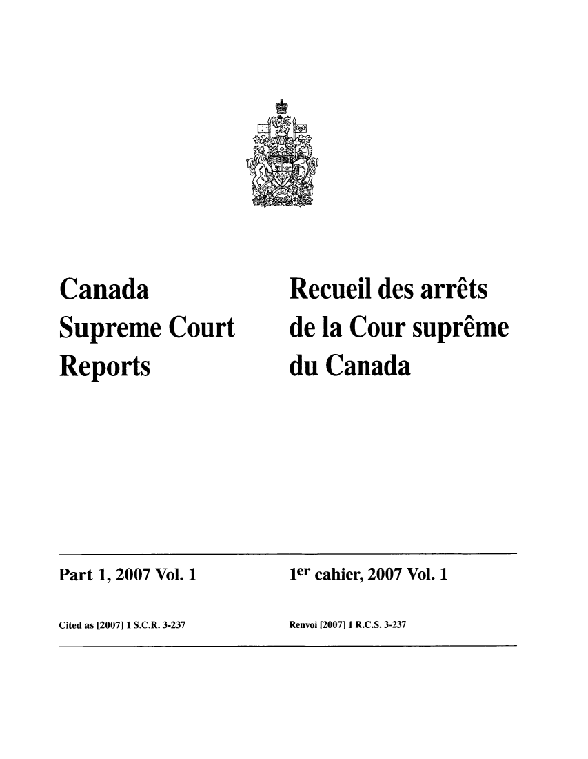 handle is hein.cscreports/canadalr0203 and id is 1 raw text is: Canada
Supreme Court
Reports

Recueil des arrits
de la Cour supreme
du Canada

Part 1, 2007 Vol. 1                           ler cahier, 2007 Vol. 1
Cited as [20071 1 S.C.R. 3-237                Renvoi [2007] 1 R.C.S. 3-237


