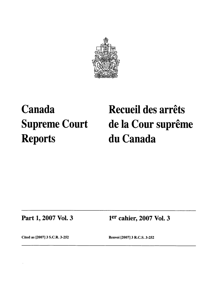 handle is hein.cscreports/canadalr0205 and id is 1 raw text is: Canada
Supreme Court
Reports

Recueil des arrits
de la Cour supreme
du Canada

Part 1, 2007 Vol. 3                             ier cahier, 2007 Vol. 3
Cited as [2007] 3 S.C.R. 3-252                 Renvoi [2007] 3 R.C.S. 3-252


