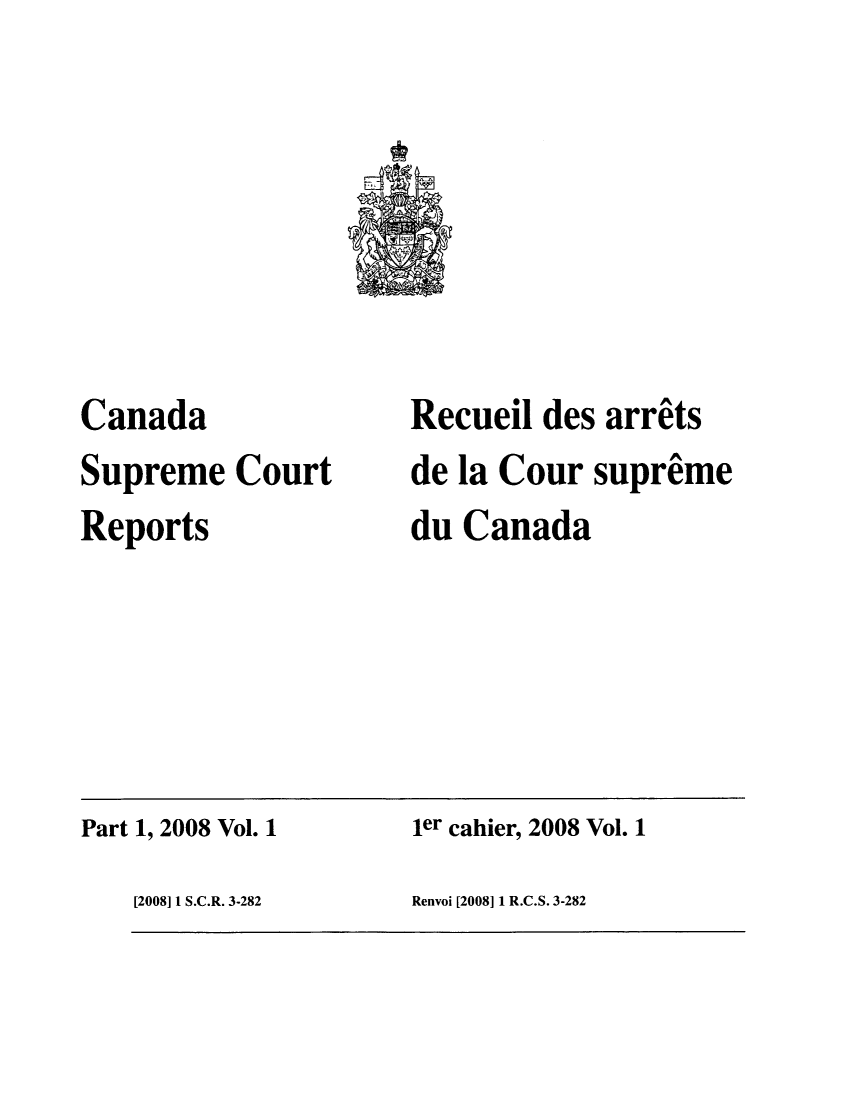 handle is hein.cscreports/canadalr0206 and id is 1 raw text is: Canada
Supreme Court
Reports

Recueil des arrits
de la Cour supreme
du Canada

Part 1, 2008 Vol. 1

ier cahier, 2008 Vol. 1

Renvoi [2008] 1 R.C.S. 3-282

[2008] 1 S.C.R. 3-282


