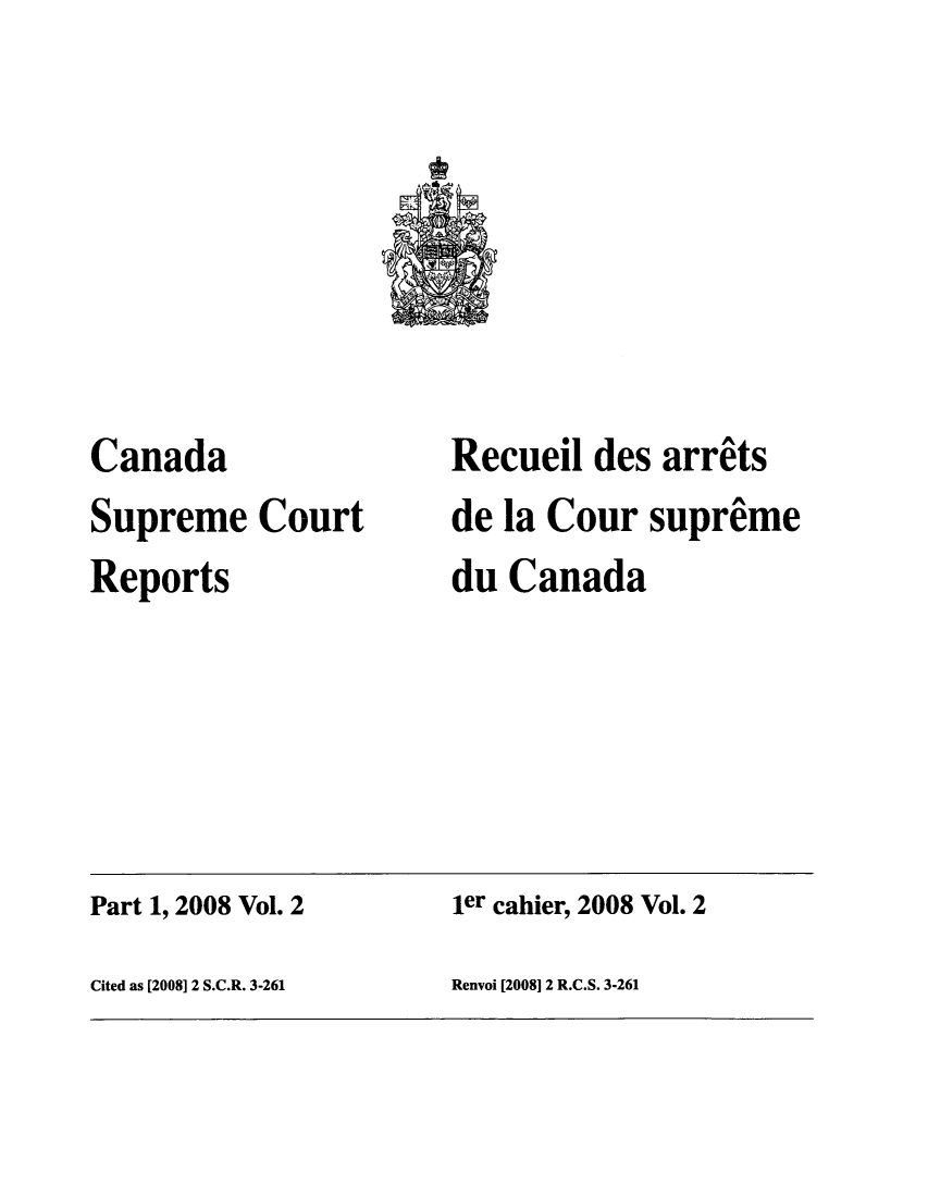 handle is hein.cscreports/canadalr0207 and id is 1 raw text is: Canada
Supreme Court
Reports

Recueil des arrits
de la Cour supreme
du Canada

Part 1, 2008 Vol. 2                             ier cahier, 2008 Vol. 2
Cited as [2008] 2 S.C.R. 3-261                 Renvoi [20081 2 R.C.S. 3-261


