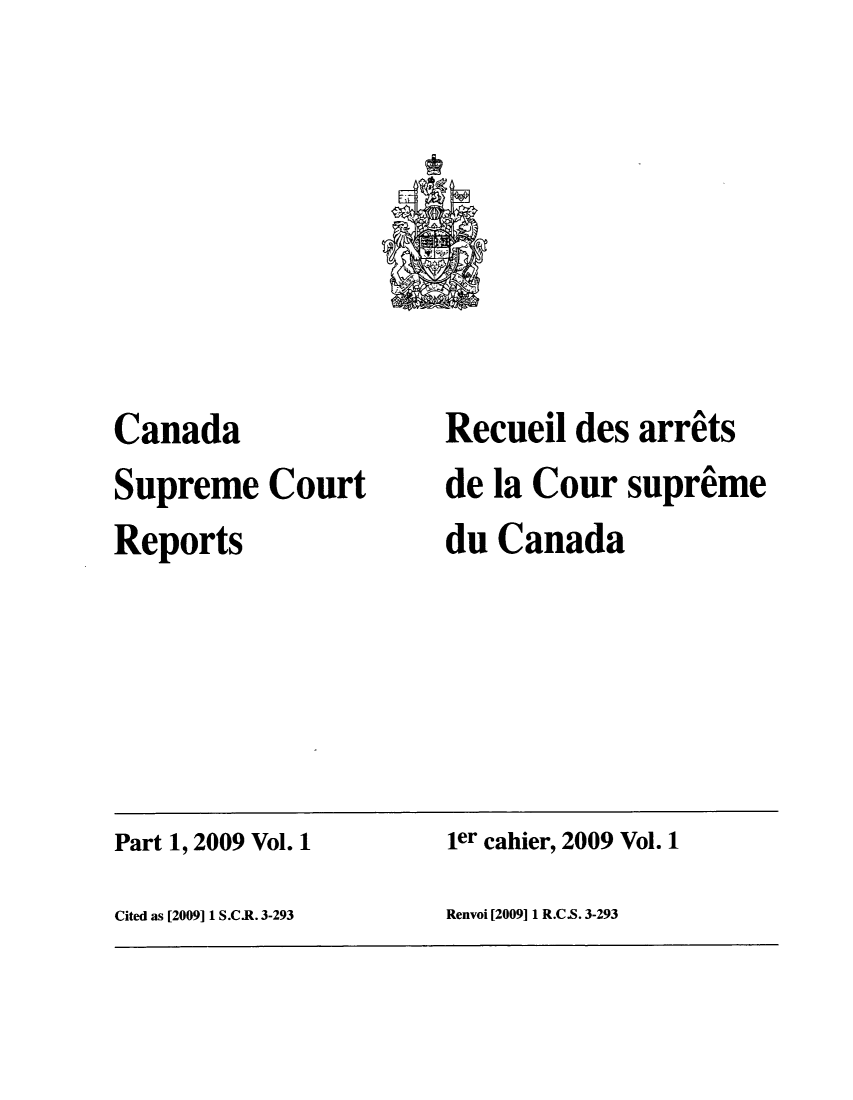 handle is hein.cscreports/canadalr0209 and id is 1 raw text is: Canada
Supreme Court
Reports

Recueil des arrits
de la Cour supreme
du Canada

Part 1, 2009 Vol. 1                              ler cahier, 2009 Vol. 1
Cited as [2009] 1 S.C.R. 3-293                   Renvoi [2009] 1 R.C.S. 3-293


