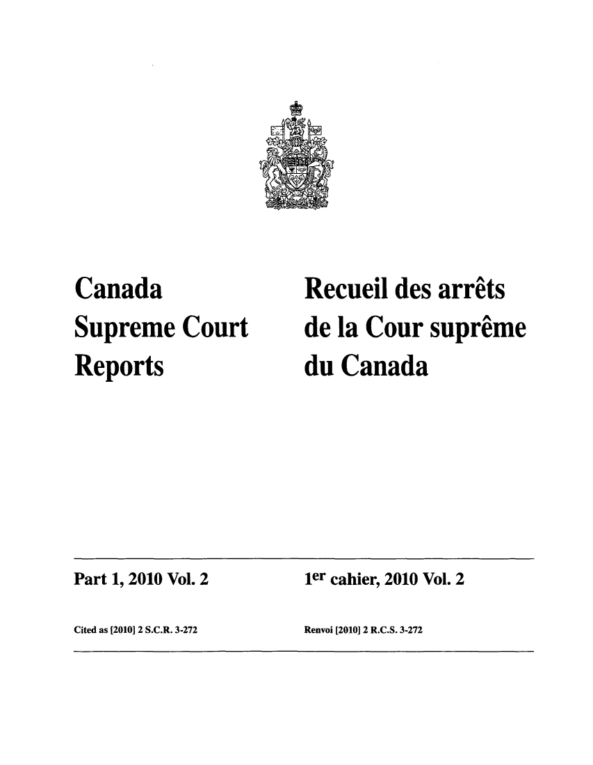 handle is hein.cscreports/canadalr0212 and id is 1 raw text is: Canada
Supreme Court
Reports

Recueil des arrits
de la Cour supreme
du Canada

Part 1, 2010 Vol. 2                           ler cahier, 2010 Vol. 2
Cited as [20101 2 S.C.R. 3-272                Renvoi [2010] 2 R.C.S. 3-272


