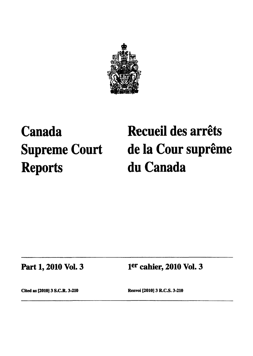 handle is hein.cscreports/canadalr0215 and id is 1 raw text is: Canada
Supreme Court
Reports

Recueil des arrets
de la Cour supreme
du Canada

Part 1, 2010 Vol. 3                         ier cahier, 2010 Vol. 3
Cited as [201013 S.C.R. 3-210              Renvoi [201013 R.C.S. 3-210


