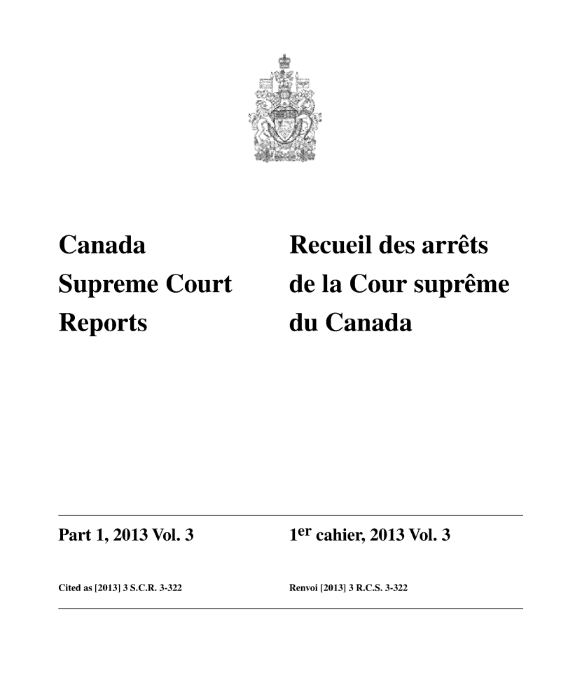 handle is hein.cscreports/canadalr0229 and id is 1 raw text is: Canada
Supreme Court
Reports

Recueil des arrets
de la Cour supreme
du Canada

Part 1, 2013 Vol. 3                               ier cahier, 2013 Vol. 3
Cited as [2013] 3 S.C.R. 3-322                   Renvoi [2013] 3 R.C.S. 3-322


