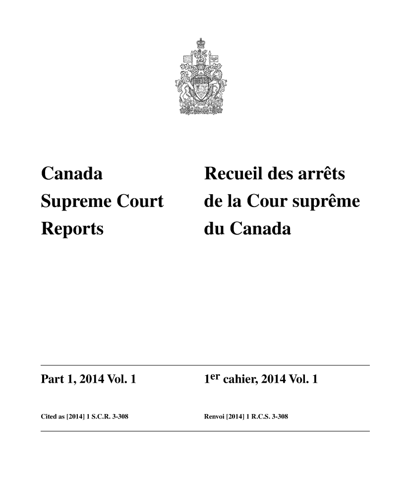 handle is hein.cscreports/canadalr0230 and id is 1 raw text is: 








Canada
Supreme Court
Reports


Recueil des arrêts
de la Cour suprême
du Canada


Part 1, 2014 Vol. 1   ier cahier, 2014 Vol. 1

Cited as [2014] 1 S.C.R. 3-308 Renvoi [2014] 1 R.C.S. 3-308


